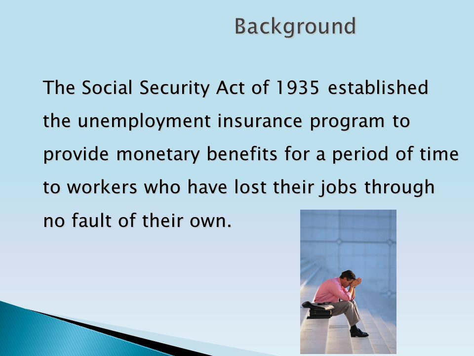 Background The Social Security Act of 1935 established the unemployment insurance program to provide monetary benefits for a period of time to workers who have lost their jobs through no fault of their own.