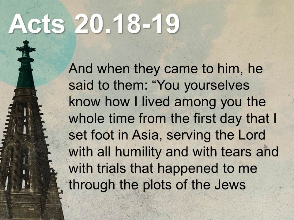 Acts And when they came to him, he said to them: You yourselves know how I lived among you the whole time from the first day that I set foot in Asia, serving the Lord with all humility and with tears and with trials that happened to me through the plots of the Jews