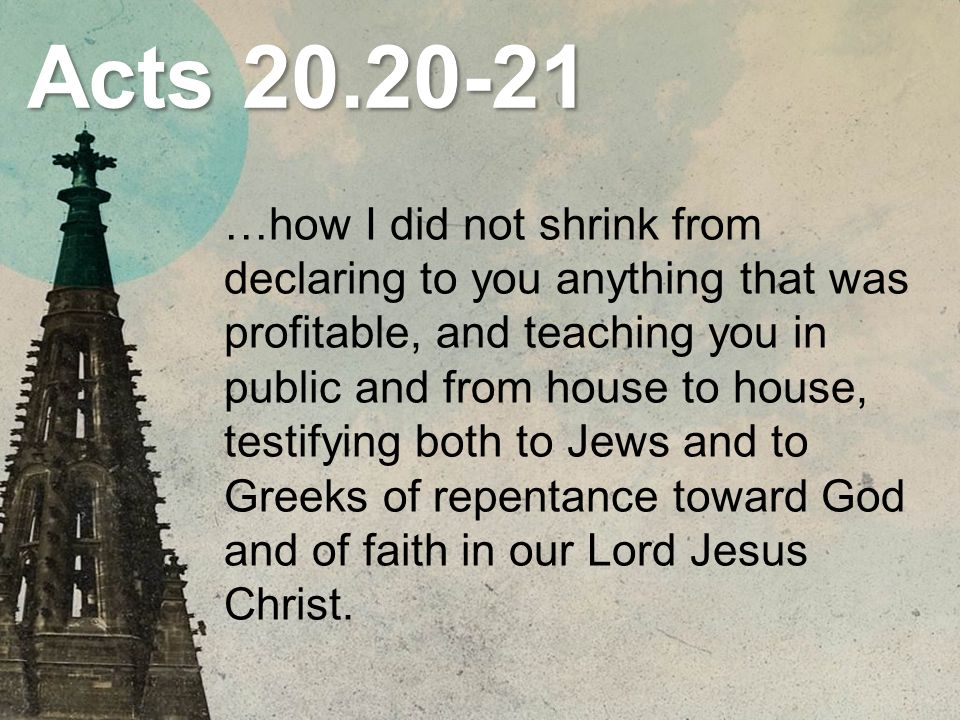 Acts …how I did not shrink from declaring to you anything that was profitable, and teaching you in public and from house to house, testifying both to Jews and to Greeks of repentance toward God and of faith in our Lord Jesus Christ.