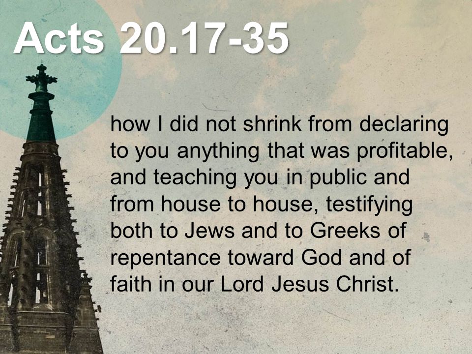 Acts how I did not shrink from declaring to you anything that was profitable, and teaching you in public and from house to house, testifying both to Jews and to Greeks of repentance toward God and of faith in our Lord Jesus Christ.