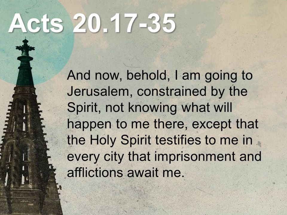 Acts And now, behold, I am going to Jerusalem, constrained by the Spirit, not knowing what will happen to me there, except that the Holy Spirit testifies to me in every city that imprisonment and afflictions await me.