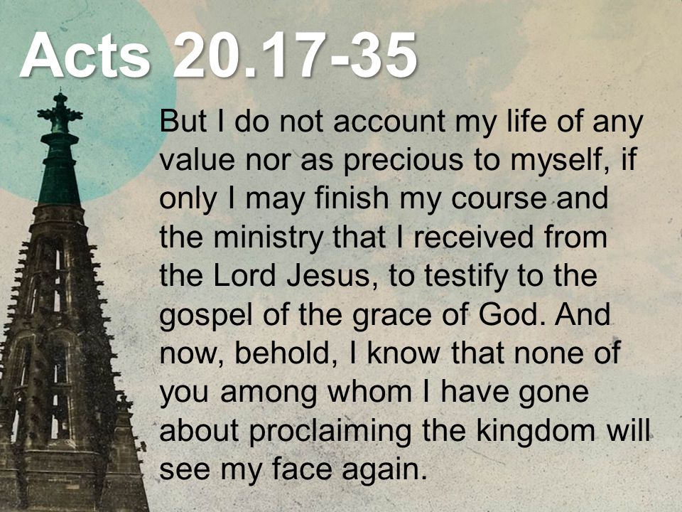 Acts But I do not account my life of any value nor as precious to myself, if only I may finish my course and the ministry that I received from the Lord Jesus, to testify to the gospel of the grace of God.