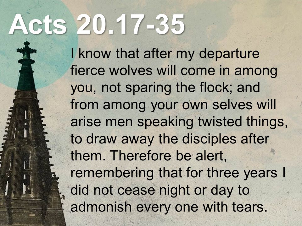 Acts I know that after my departure fierce wolves will come in among you, not sparing the flock; and from among your own selves will arise men speaking twisted things, to draw away the disciples after them.