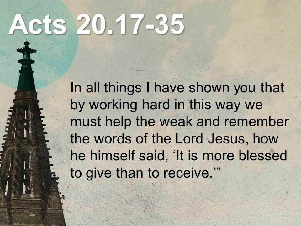 Acts In all things I have shown you that by working hard in this way we must help the weak and remember the words of the Lord Jesus, how he himself said, ‘It is more blessed to give than to receive.’