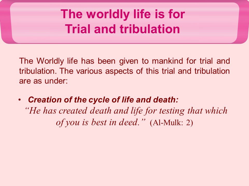 The worldly life is for Trial and tribulation Creation of the cycle of life and death: He has created death and life for testing that which of you is best in deed. (Al-Mulk: 2) The Worldly life has been given to mankind for trial and tribulation.