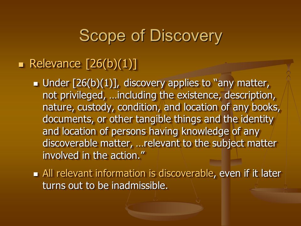 Scope of Discovery Relevance [26(b)(1)] Relevance [26(b)(1)] Under [26(b)(1)], discovery applies to any matter, not privileged, …including the existence, description, nature, custody, condition, and location of any books, documents, or other tangible things and the identity and location of persons having knowledge of any discoverable matter, …relevant to the subject matter involved in the action. Under [26(b)(1)], discovery applies to any matter, not privileged, …including the existence, description, nature, custody, condition, and location of any books, documents, or other tangible things and the identity and location of persons having knowledge of any discoverable matter, …relevant to the subject matter involved in the action. All relevant information is discoverable, even if it later turns out to be inadmissible.