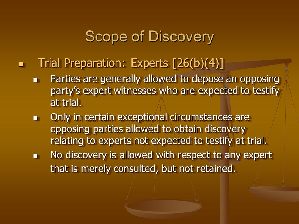Scope of Discovery Trial Preparation: Experts [26(b)(4)] Trial Preparation: Experts [26(b)(4)] Parties are generally allowed to depose an opposing party’s expert witnesses who are expected to testify at trial.