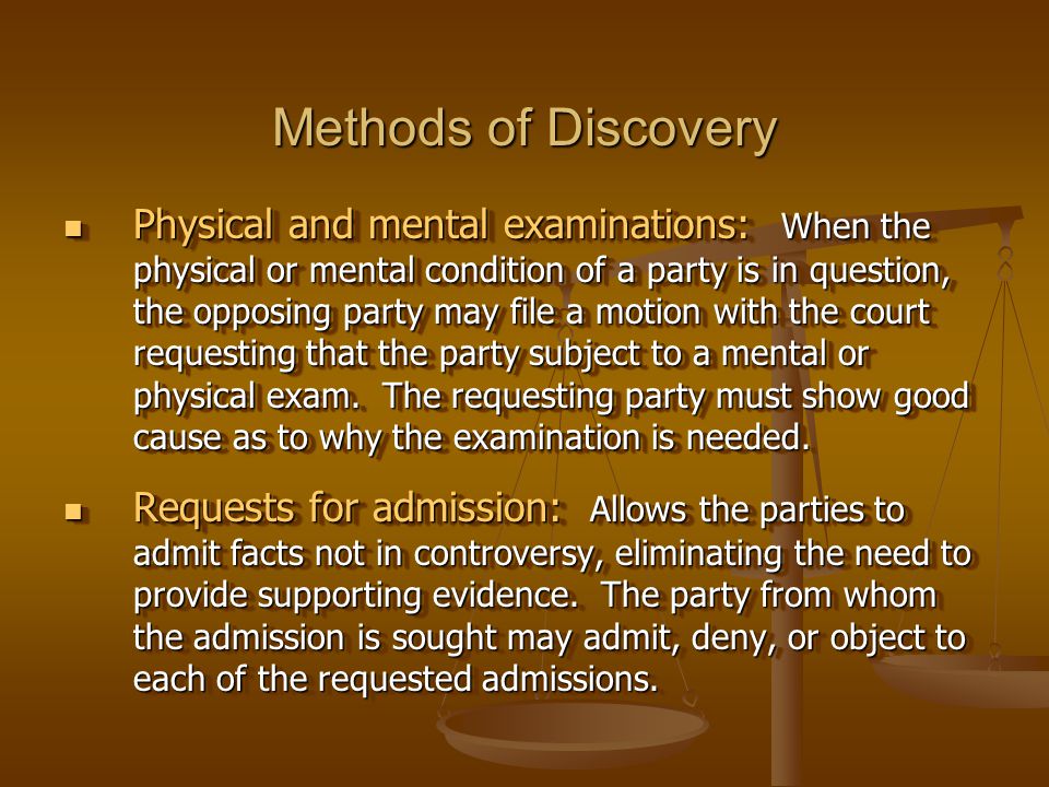 Methods of Discovery Physical and mental examinations: When the physical or mental condition of a party is in question, the opposing party may file a motion with the court requesting that the party subject to a mental or physical exam.