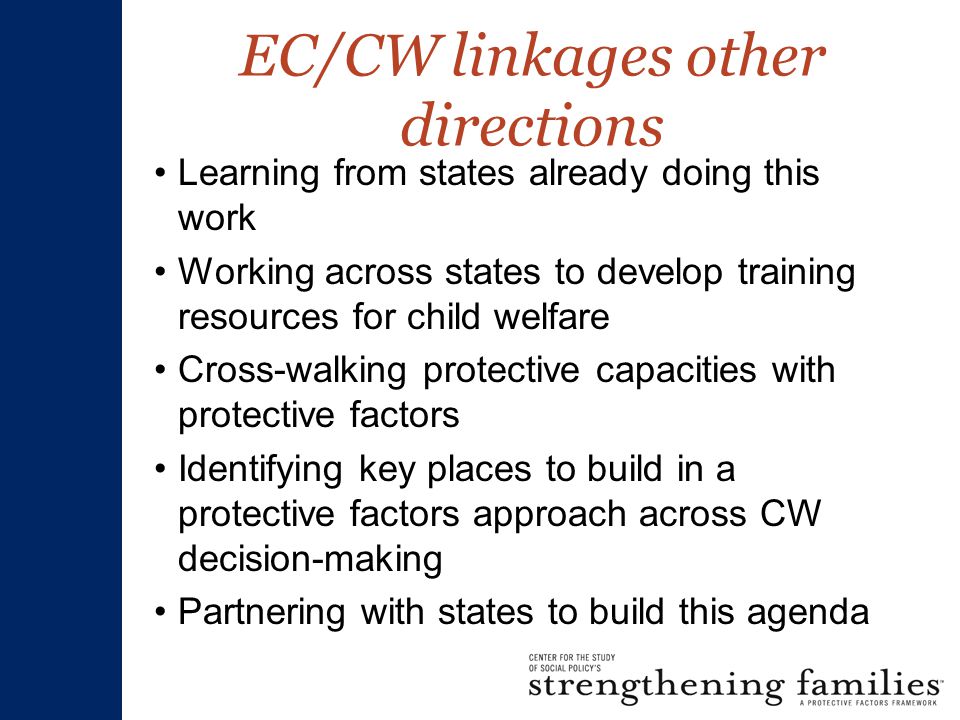 EC/CW linkages other directions Learning from states already doing this work Working across states to develop training resources for child welfare Cross-walking protective capacities with protective factors Identifying key places to build in a protective factors approach across CW decision-making Partnering with states to build this agenda