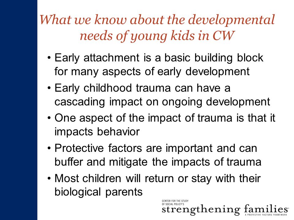 What we know about the developmental needs of young kids in CW Early attachment is a basic building block for many aspects of early development Early childhood trauma can have a cascading impact on ongoing development One aspect of the impact of trauma is that it impacts behavior Protective factors are important and can buffer and mitigate the impacts of trauma Most children will return or stay with their biological parents