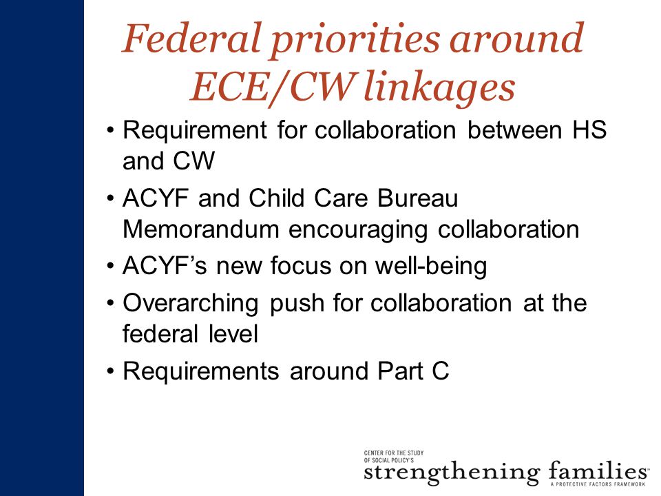 Federal priorities around ECE/CW linkages Requirement for collaboration between HS and CW ACYF and Child Care Bureau Memorandum encouraging collaboration ACYF’s new focus on well-being Overarching push for collaboration at the federal level Requirements around Part C