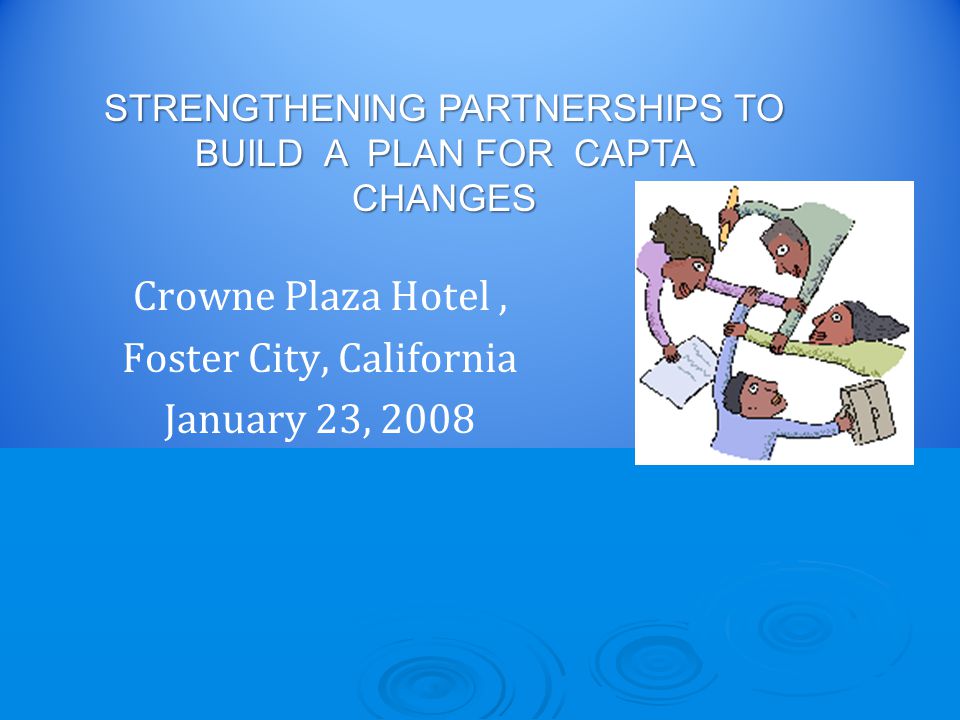 Crowne Plaza Hotel, Foster City, California January 23, 2008 STRENGTHENING PARTNERSHIPS TO BUILD A PLAN FOR CAPTA CHANGES