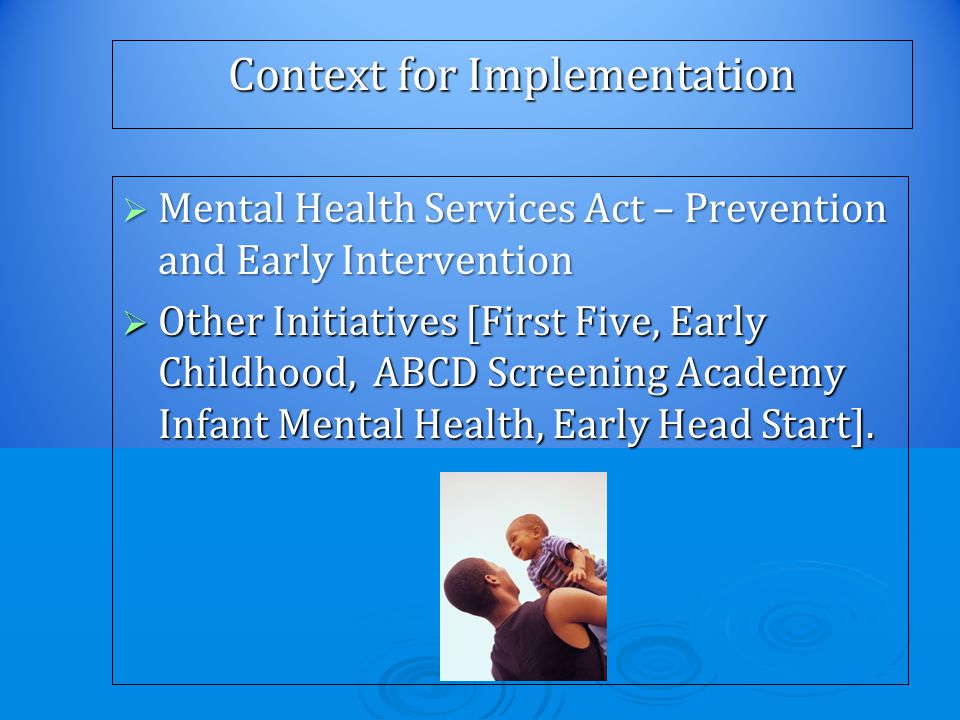 Context for Implementation  Mental Health Services Act – Prevention and Early Intervention  Other Initiatives [First Five, Early Childhood, ABCD Screening Academy Infant Mental Health, Early Head Start].