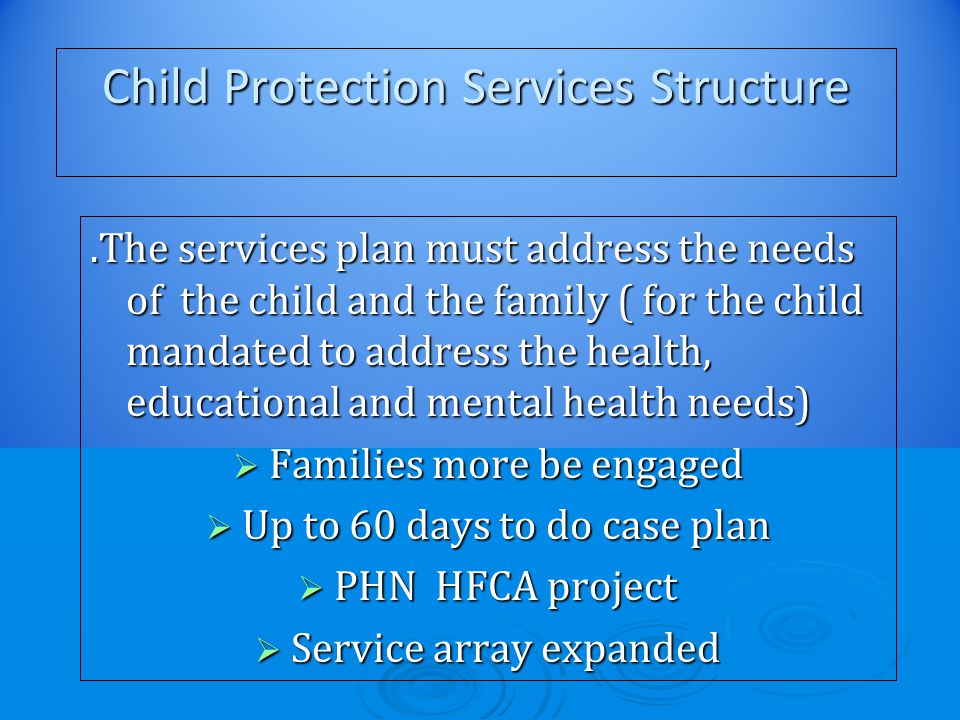 Child Protection Services Structure.The services plan must address the needs of the child and the family ( for the child mandated to address the health, educational and mental health needs)  Families more be engaged  Up to 60 days to do case plan  PHN HFCA project  Service array expanded