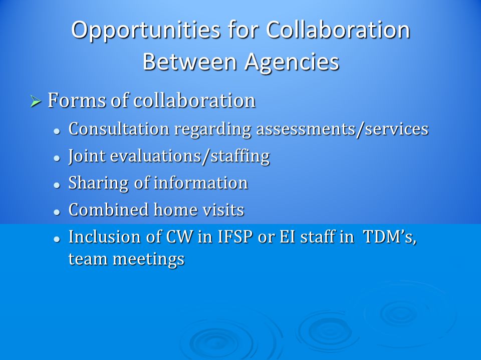 Opportunities for Collaboration Between Agencies  Forms of collaboration Consultation regarding assessments/services Consultation regarding assessments/services Joint evaluations/staffing Joint evaluations/staffing Sharing of information Sharing of information Combined home visits Combined home visits Inclusion of CW in IFSP or EI staff in TDM’s, team meetings Inclusion of CW in IFSP or EI staff in TDM’s, team meetings