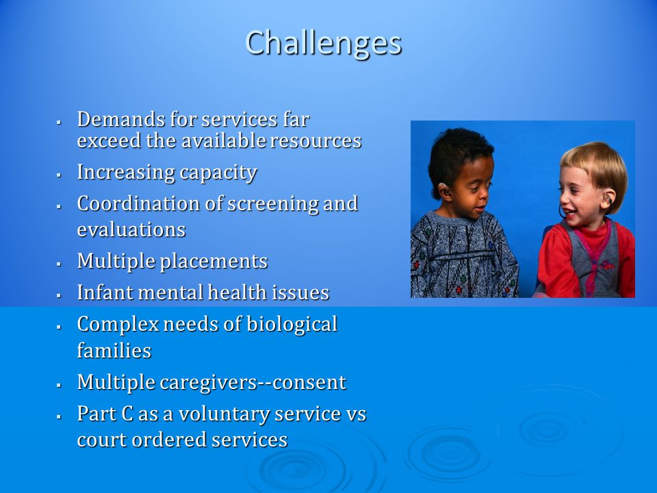 Challenges  Demands for services far exceed the available resources  Increasing capacity  Coordination of screening and evaluations  Multiple placements  Infant mental health issues  Complex needs of biological families  Multiple caregivers--consent  Part C as a voluntary service vs court ordered services