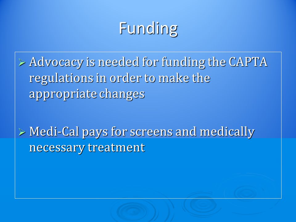 Funding  Advocacy is needed for funding the CAPTA regulations in order to make the appropriate changes  Medi-Cal pays for screens and medically necessary treatment