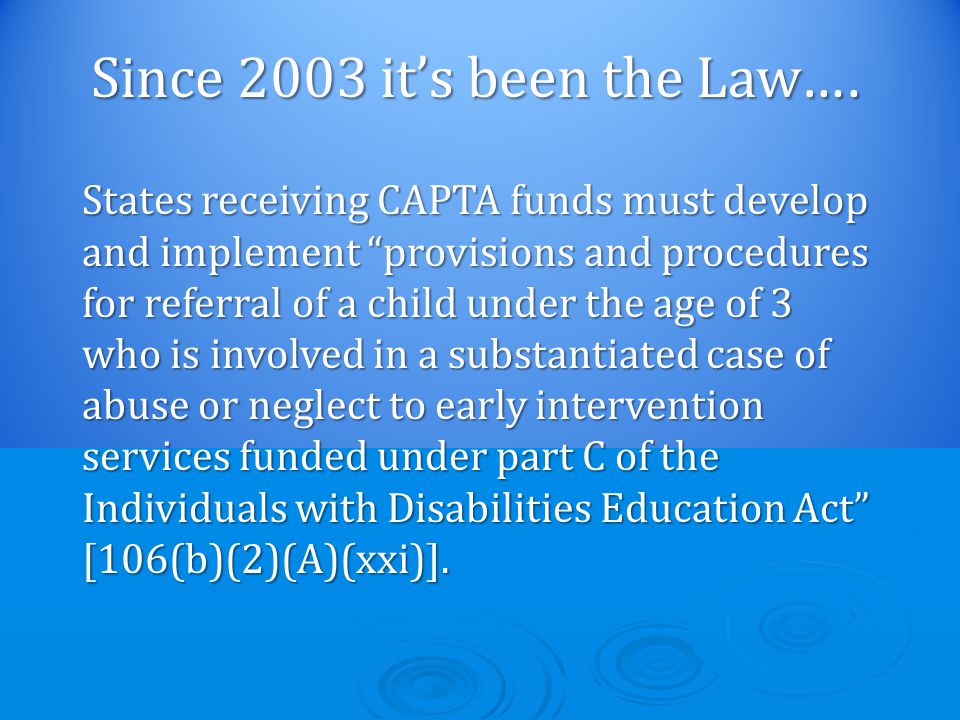States receiving CAPTA funds must develop and implement provisions and procedures for referral of a child under the age of 3 who is involved in a substantiated case of abuse or neglect to early intervention services funded under part C of the Individuals with Disabilities Education Act [106(b)(2)(A)(xxi)].