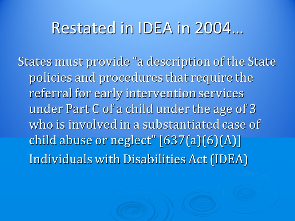 Restated in IDEA in 2004… States must provide a description of the State policies and procedures that require the referral for early intervention services under Part C of a child under the age of 3 who is involved in a substantiated case of child abuse or neglect [637(a)(6)(A)] Individuals with Disabilities Act (IDEA) Individuals with Disabilities Act (IDEA)
