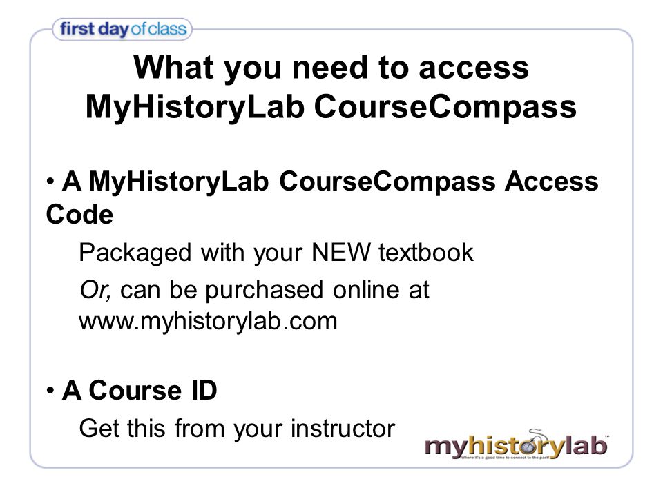 What you need to access MyHistoryLab CourseCompass A MyHistoryLab CourseCompass Access Code Packaged with your NEW textbook Or, can be purchased online at   A Course ID Get this from your instructor