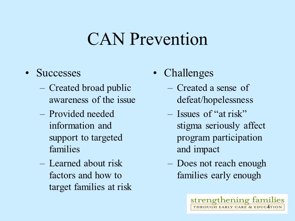 4 CAN Prevention Successes –Created broad public awareness of the issue –Provided needed information and support to targeted families –Learned about risk factors and how to target families at risk Challenges –Created a sense of defeat/hopelessness –Issues of at risk stigma seriously affect program participation and impact –Does not reach enough families early enough