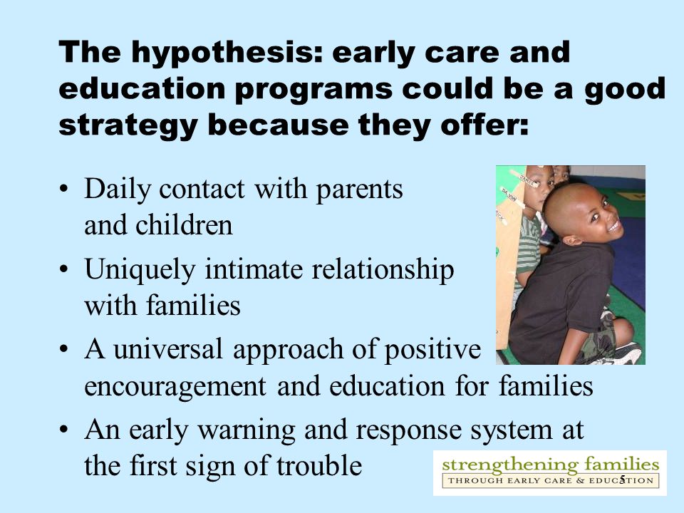 5 The hypothesis: early care and education programs could be a good strategy because they offer: Daily contact with parents and children Uniquely intimate relationship with families A universal approach of positive encouragement and education for families An early warning and response system at the first sign of trouble
