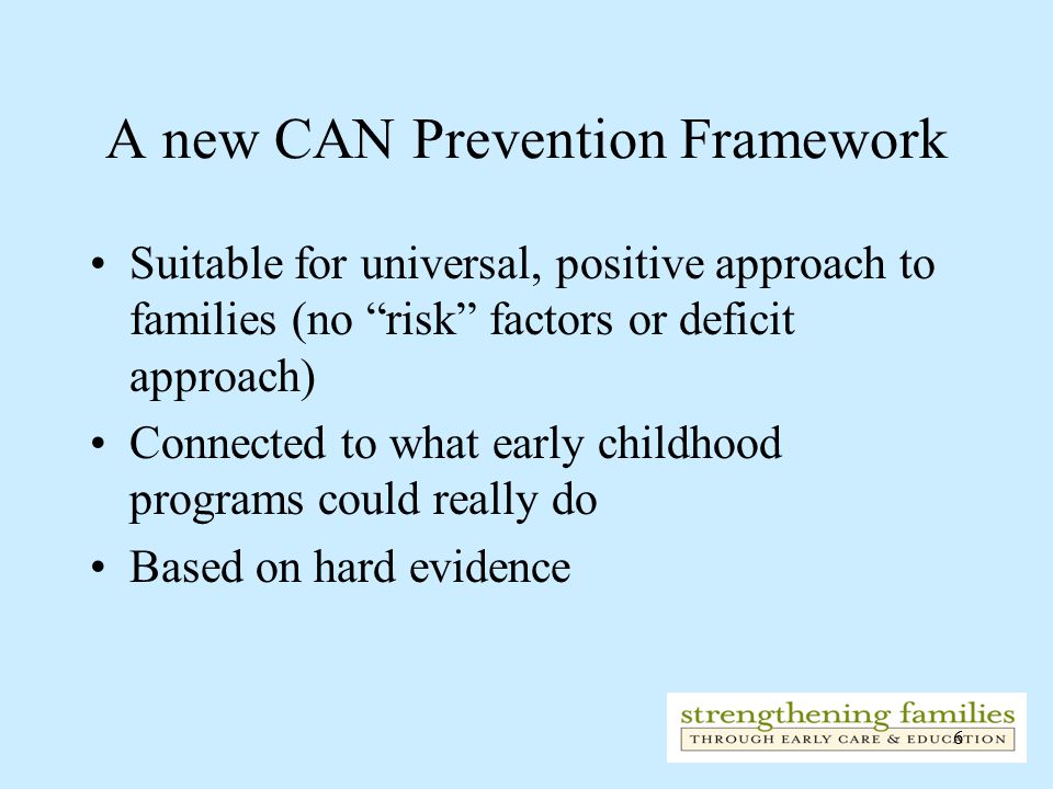 6 A new CAN Prevention Framework Suitable for universal, positive approach to families (no risk factors or deficit approach) Connected to what early childhood programs could really do Based on hard evidence