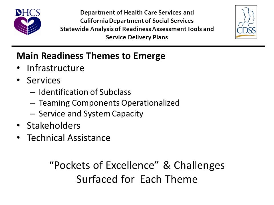 Department of Health Care Services and California Department of Social Services Statewide Analysis of Readiness Assessment Tools and Service Delivery Plans Main Readiness Themes to Emerge Infrastructure Services – Identification of Subclass – Teaming Components Operationalized – Service and System Capacity Stakeholders Technical Assistance Pockets of Excellence & Challenges Surfaced for Each Theme