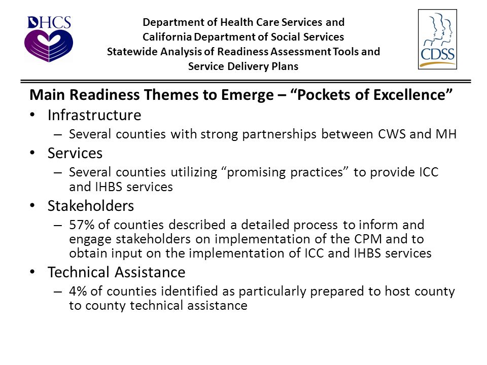 Department of Health Care Services and California Department of Social Services Statewide Analysis of Readiness Assessment Tools and Service Delivery Plans Main Readiness Themes to Emerge – Pockets of Excellence Infrastructure – Several counties with strong partnerships between CWS and MH Services – Several counties utilizing promising practices to provide ICC and IHBS services Stakeholders – 57% of counties described a detailed process to inform and engage stakeholders on implementation of the CPM and to obtain input on the implementation of ICC and IHBS services Technical Assistance – 4% of counties identified as particularly prepared to host county to county technical assistance