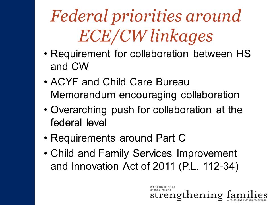 Federal priorities around ECE/CW linkages Requirement for collaboration between HS and CW ACYF and Child Care Bureau Memorandum encouraging collaboration Overarching push for collaboration at the federal level Requirements around Part C Child and Family Services Improvement and Innovation Act of 2011 (P.L.