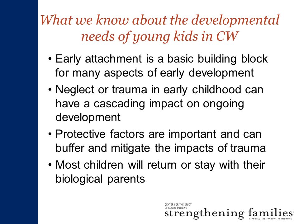 What we know about the developmental needs of young kids in CW Early attachment is a basic building block for many aspects of early development Neglect or trauma in early childhood can have a cascading impact on ongoing development Protective factors are important and can buffer and mitigate the impacts of trauma Most children will return or stay with their biological parents