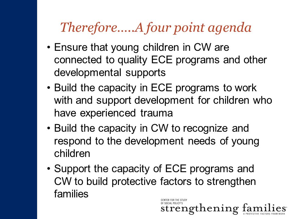 Therefore…..A four point agenda Ensure that young children in CW are connected to quality ECE programs and other developmental supports Build the capacity in ECE programs to work with and support development for children who have experienced trauma Build the capacity in CW to recognize and respond to the development needs of young children Support the capacity of ECE programs and CW to build protective factors to strengthen families