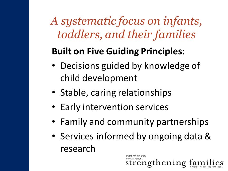 A systematic focus on infants, toddlers, and their families Built on Five Guiding Principles: Decisions guided by knowledge of child development Stable, caring relationships Early intervention services Family and community partnerships Services informed by ongoing data & research