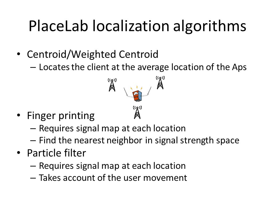 PlaceLab localization algorithms Centroid/Weighted Centroid – Locates the client at the average location of the Aps Finger printing – Requires signal map at each location – Find the nearest neighbor in signal strength space Particle filter – Requires signal map at each location – Takes account of the user movement