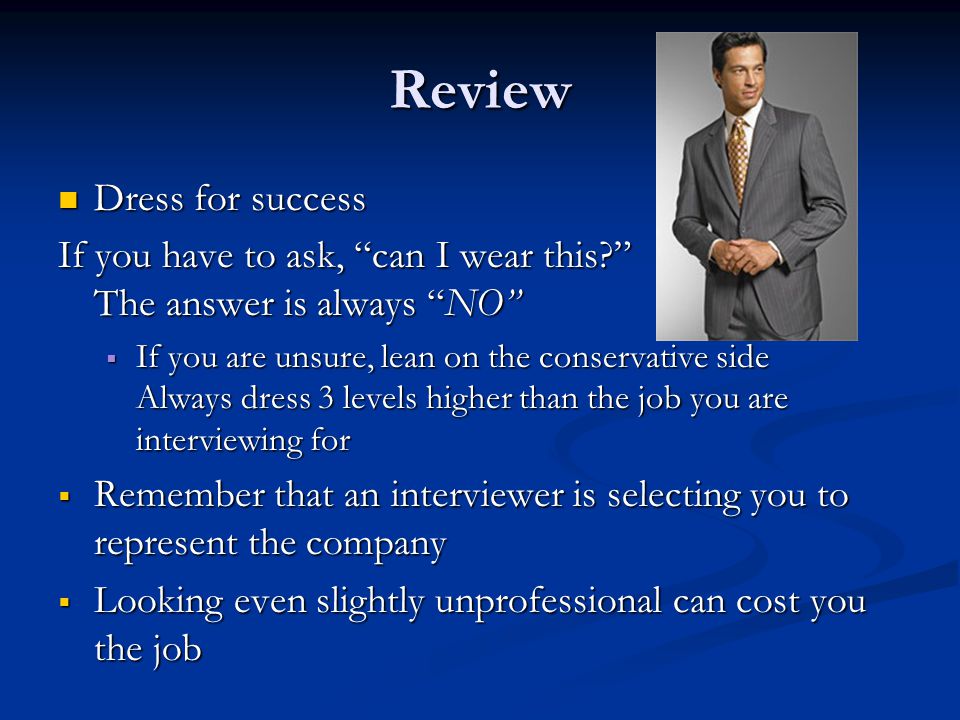 Review Dress for success Dress for success If you have to ask, can I wear this The answer is always NO  If you are unsure, lean on the conservative side Always dress 3 levels higher than the job you are interviewing for  Remember that an interviewer is selecting you to represent the company  Looking even slightly unprofessional can cost you the job