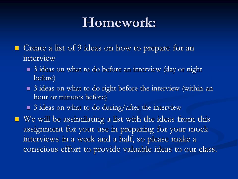 Homework: Create a list of 9 ideas on how to prepare for an interview Create a list of 9 ideas on how to prepare for an interview 3 ideas on what to do before an interview (day or night before) 3 ideas on what to do before an interview (day or night before) 3 ideas on what to do right before the interview (within an hour or minutes before) 3 ideas on what to do right before the interview (within an hour or minutes before) 3 ideas on what to do during/after the interview 3 ideas on what to do during/after the interview We will be assimilating a list with the ideas from this assignment for your use in preparing for your mock interviews in a week and a half, so please make a conscious effort to provide valuable ideas to our class.