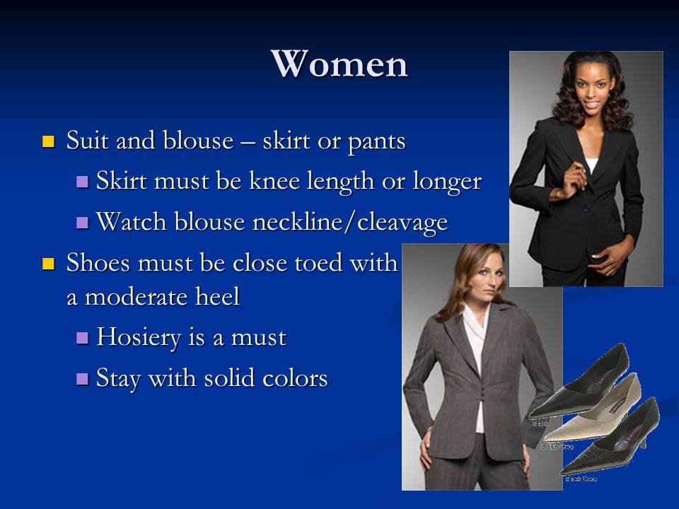 Women Suit and blouse – skirt or pants Suit and blouse – skirt or pants Skirt must be knee length or longer Skirt must be knee length or longer Watch blouse neckline/cleavage Watch blouse neckline/cleavage Shoes must be close toed with a moderate heel Shoes must be close toed with a moderate heel Hosiery is a must Hosiery is a must Stay with solid colors Stay with solid colors