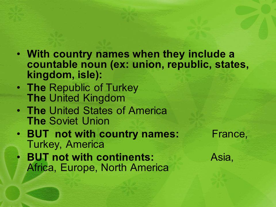 With country names when they include a countable noun (ex: union, republic, states, kingdom, isle): The Republic of Turkey The United Kingdom The United States of America The Soviet Union BUT not with country names: France, Turkey, America BUT not with continents: Asia, Africa, Europe, North America