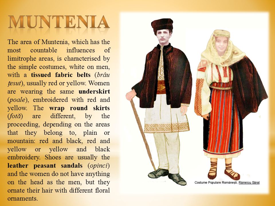 The area of Muntenia, which has the most countable influences of limitrophe areas, is characterised by the simple costumes, white on men, with a tissued fabric belts (brâu esut), usually red or yellow.