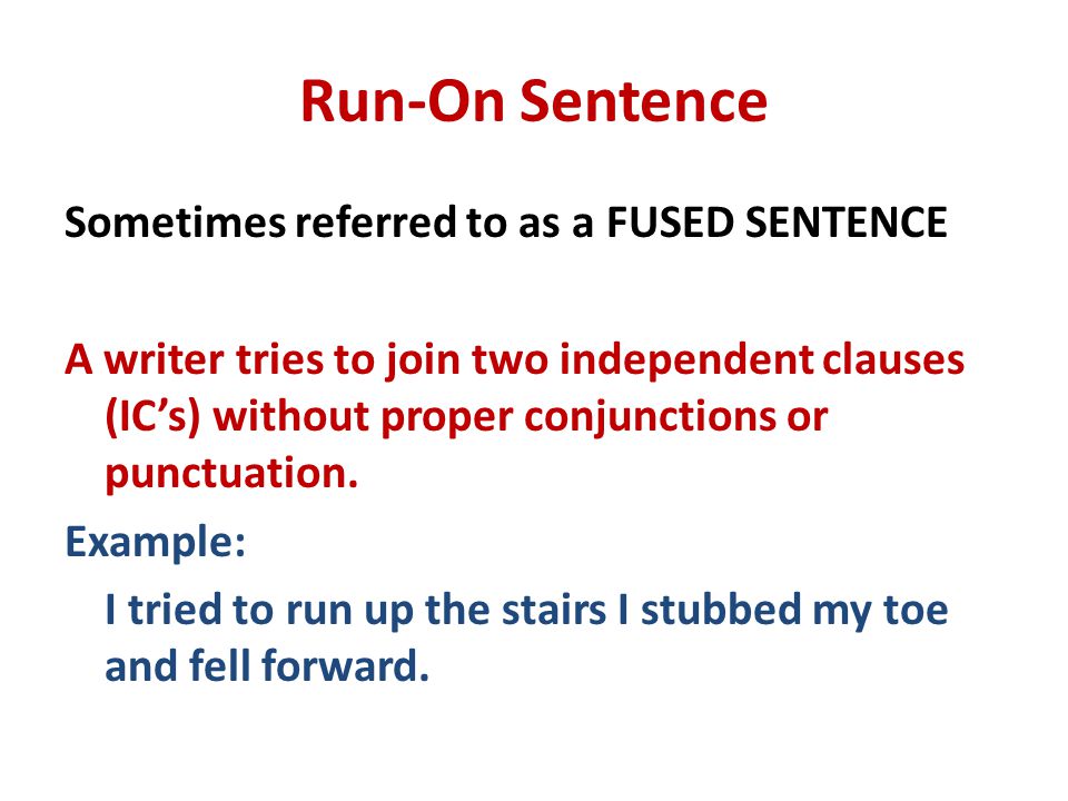 Run-On Sentence Sometimes referred to as a FUSED SENTENCE A writer tries to join two independent clauses (IC’s) without proper conjunctions or punctuation.