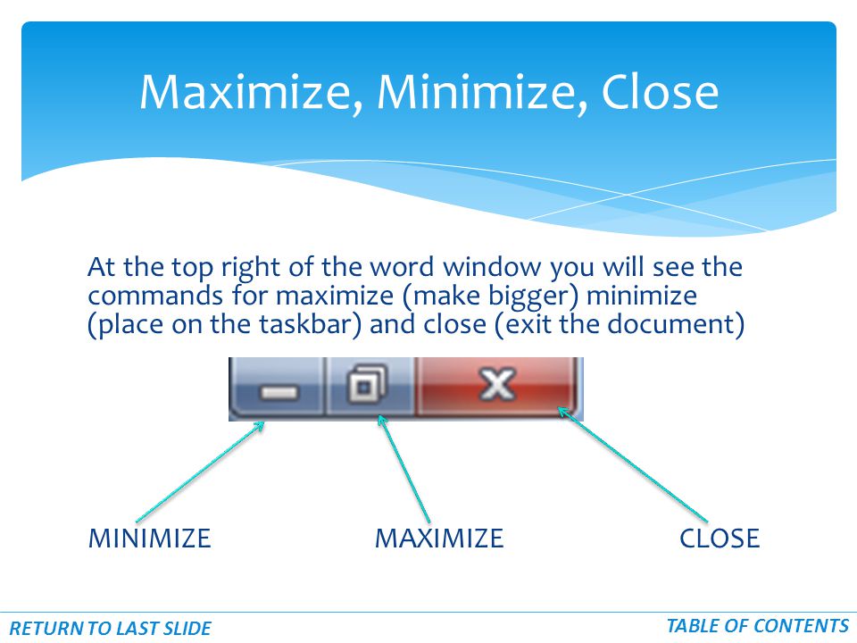 At the top right of the word window you will see the commands for maximize (make bigger) minimize (place on the taskbar) and close (exit the document) MINIMIZE MAXIMIZE CLOSE Maximize, Minimize, Close RETURN TO LAST SLIDE TABLE OF CONTENTS
