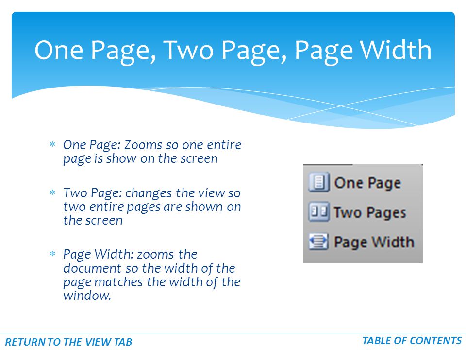  One Page: Zooms so one entire page is show on the screen  Two Page: changes the view so two entire pages are shown on the screen  Page Width: zooms the document so the width of the page matches the width of the window.