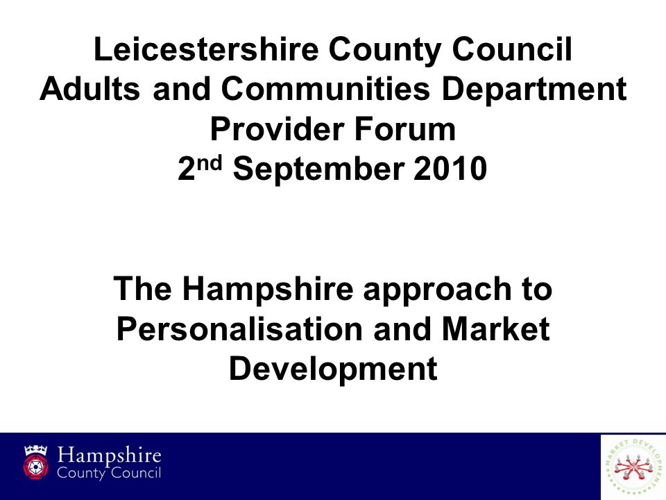 1 Leicestershire County Council Adults and Communities Department Provider Forum 2 nd September 2010 The Hampshire approach to Personalisation and Market Development