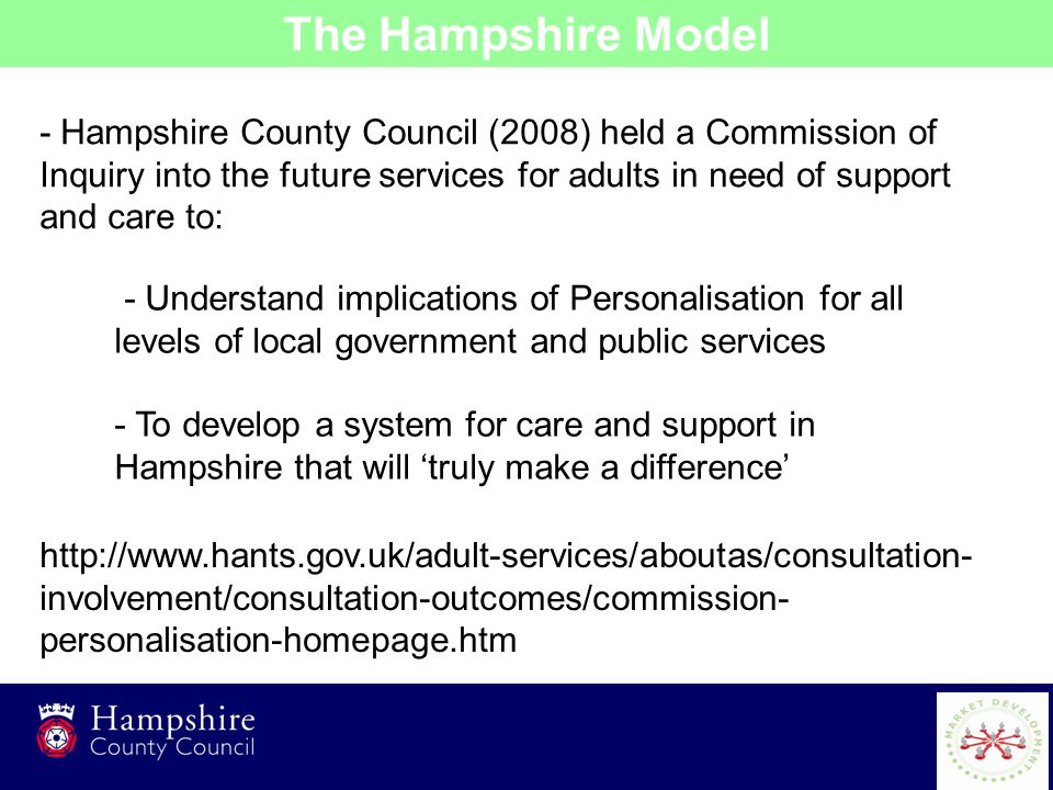 2 - Hampshire County Council (2008) held a Commission of Inquiry into the future services for adults in need of support and care to: The Hampshire Model - Understand implications of Personalisation for all levels of local government and public services - To develop a system for care and support in Hampshire that will ‘truly make a difference’   involvement/consultation-outcomes/commission- personalisation-homepage.htm