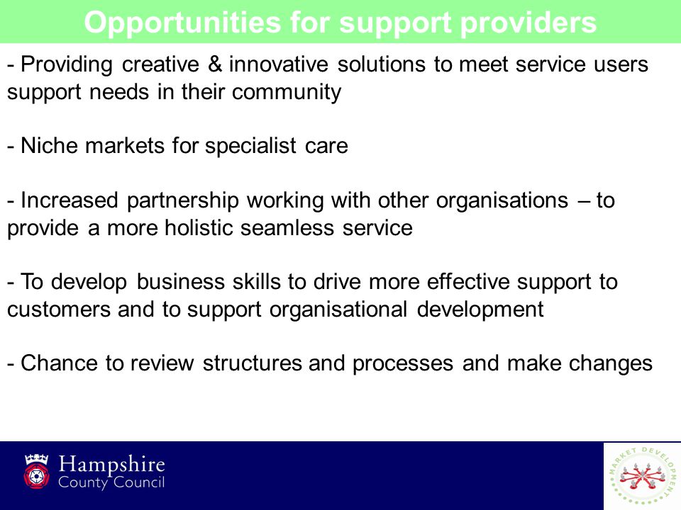 9 - Providing creative & innovative solutions to meet service users support needs in their community - Niche markets for specialist care - Increased partnership working with other organisations – to provide a more holistic seamless service - To develop business skills to drive more effective support to customers and to support organisational development - Chance to review structures and processes and make changes Opportunities for support providers