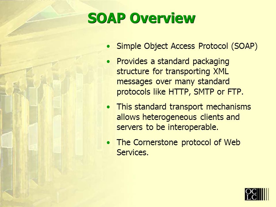SOAP Overview Simple Object Access Protocol (SOAP) Provides a standard packaging structure for transporting XML messages over many standard protocols like HTTP, SMTP or FTP.