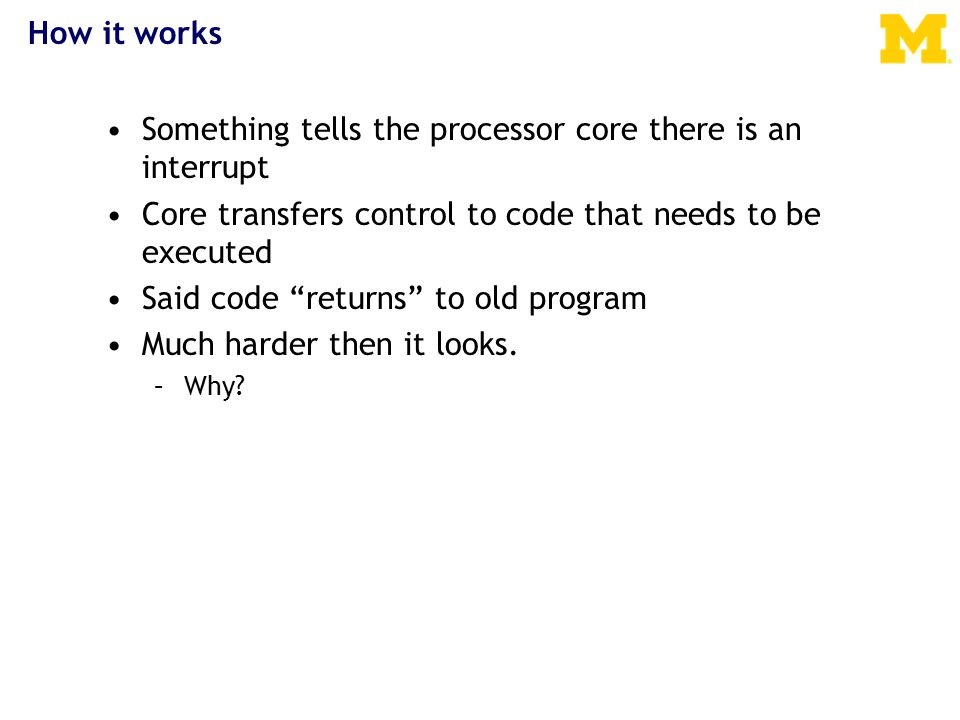 How it works Something tells the processor core there is an interrupt Core transfers control to code that needs to be executed Said code returns to old program Much harder then it looks.