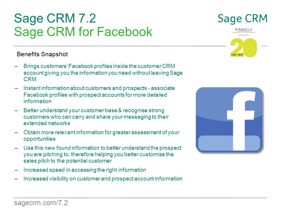 sagecrm.com/7.2 Sage CRM 7.2 Sage CRM for Facebook –Brings customers’ Facebook profiles inside the customer CRM account giving you the information you need without leaving Sage CRM –Instant information about customers and prospects - associate Facebook profiles with prospect accounts for more detailed information –Better understand your customer base & recognise strong customers who can carry and share your messaging to their extended networks –Obtain more relevant information for greater assessment of your opportunities –Use this new found information to better understand the prospect you are pitching to, therefore helping you better customise the sales pitch to the potential customer –Increased speed in accessing the right information –Increased visibility on customer and prospect account information Benefits Snapshot