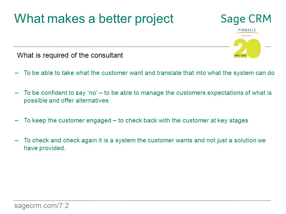 sagecrm.com/7.2 What makes a better project –To be able to take what the customer want and translate that into what the system can do –To be confident to say ‘no’ – to be able to manage the customers expectations of what is possible and offer alternatives –To keep the customer engaged – to check back with the customer at key stages –To check and check again it is a system the customer wants and not just a solution we have provided.