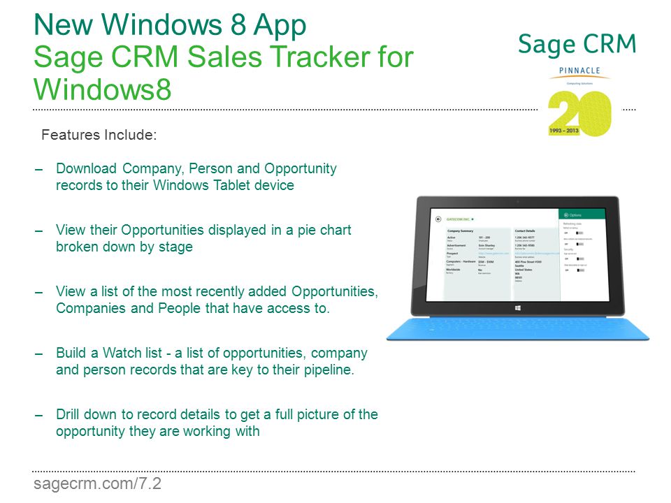 sagecrm.com/7.2 New Windows 8 App Sage CRM Sales Tracker for Windows8 –Download Company, Person and Opportunity records to their Windows Tablet device –View their Opportunities displayed in a pie chart broken down by stage –View a list of the most recently added Opportunities, Companies and People that have access to.